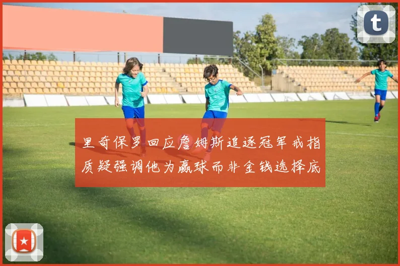 里奇保罗回应詹姆斯追逐冠军戒指质疑强调他为赢球而非金钱选择底薪