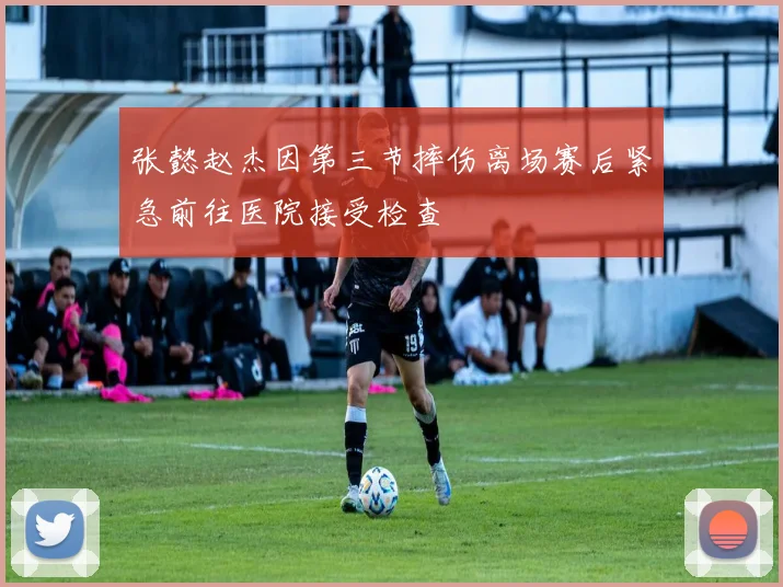 张懿赵杰因第三节摔伤离场赛后紧急前往医院接受检查