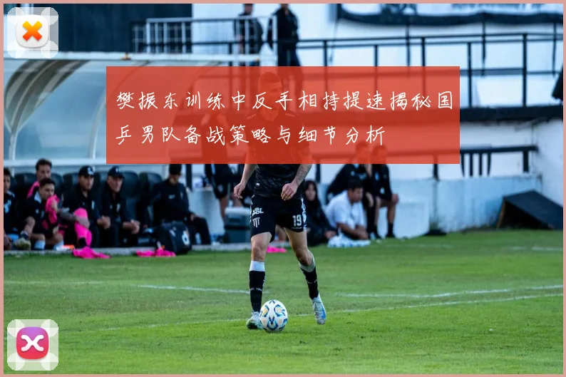 樊振东训练中反手相持提速揭秘国乒男队备战策略与细节分析