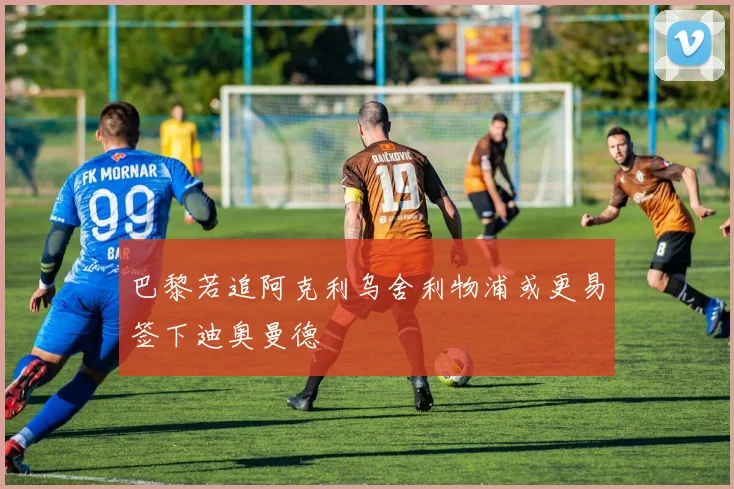 巴黎若追阿克利乌舍利物浦或更易签下迪奥曼德