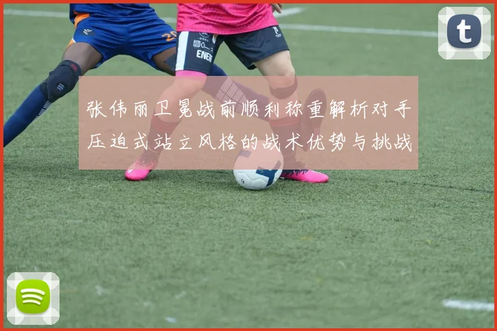 张伟丽卫冕战前顺利称重解析对手压迫式站立风格的战术优势与挑战